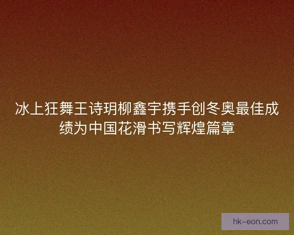 冰上狂舞王诗玥柳鑫宇携手创冬奥最佳成绩为中国花滑书写辉煌篇章