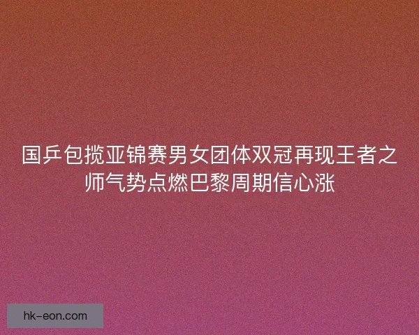 国乒包揽亚锦赛男女团体双冠再现王者之师气势点燃巴黎周期信心涨