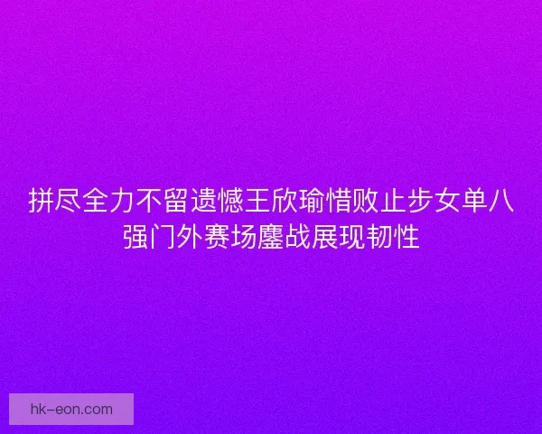 拼尽全力不留遗憾王欣瑜惜败止步女单八强门外赛场鏖战展现韧性 拼尽全力不留遗憾王欣瑜惜败止步女单八强门外赛场鏖战展现韧性