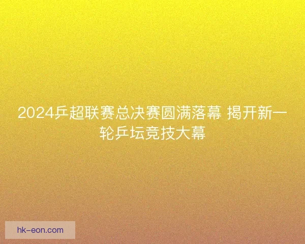 2024乒超联赛总决赛圆满落幕 揭开新一轮乒坛竞技大幕 2024乒超联赛总决赛圆满落幕 揭开新一轮乒坛竞技大幕