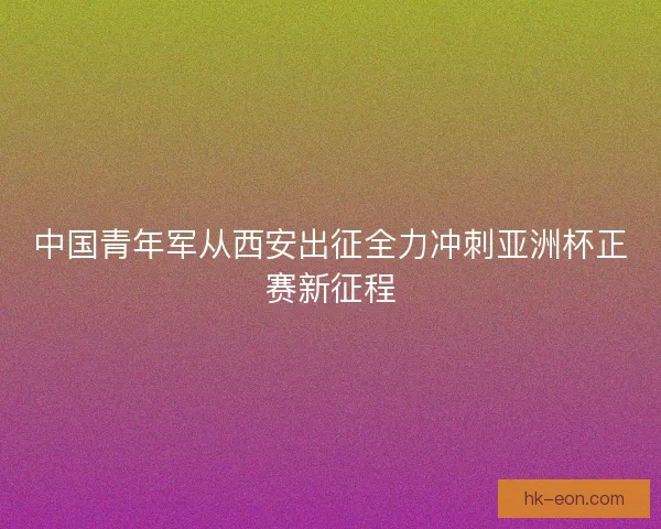 中国青年军从西安出征全力冲刺亚洲杯正赛新征程