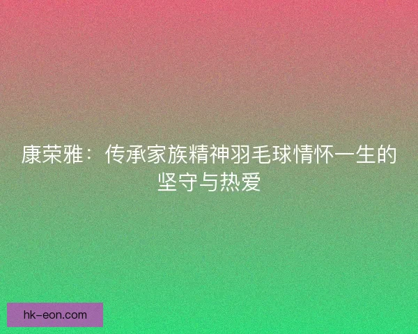 康荣雅:传承家族精神羽毛球情怀一生的坚守与热爱 康荣雅:传承家族精神羽毛球情怀一生的坚守与热爱