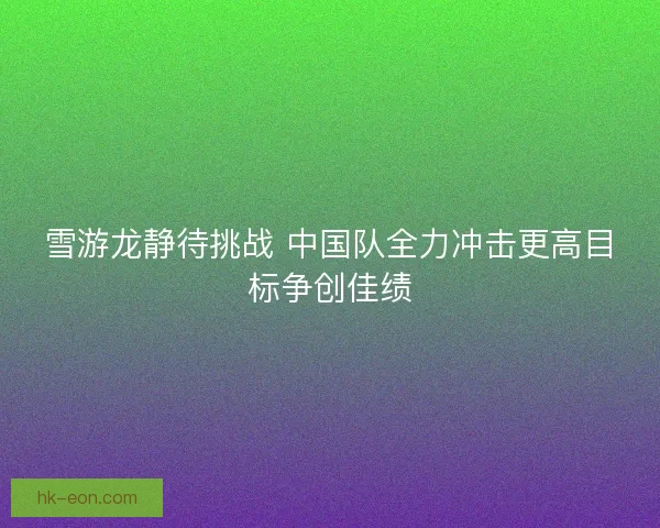 雪游龙静待挑战 中国队全力冲击更高目标争创佳绩