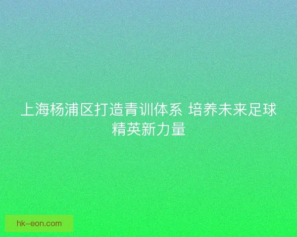 上海杨浦区打造青训体系 培养未来足球精英新力量