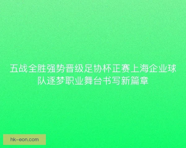 五战全胜强势晋级足协杯正赛上海企业球队逐梦职业舞台书写新篇章