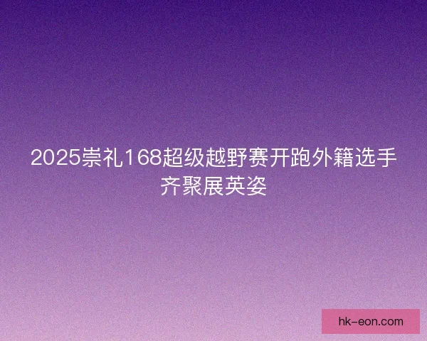 2025崇礼168超级越野赛开跑外籍选手齐聚展英姿 2025崇礼168超级越野赛开跑外籍选手齐聚展英姿