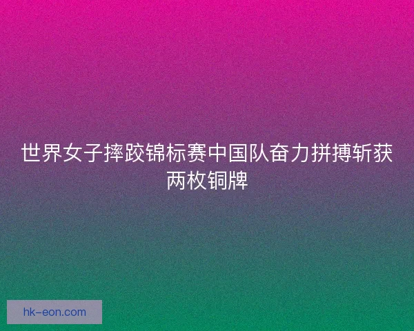 世界女子摔跤锦标赛中国队奋力拼搏斩获两枚铜牌 世界女子摔跤锦标赛中国队奋力拼搏斩获两枚铜牌