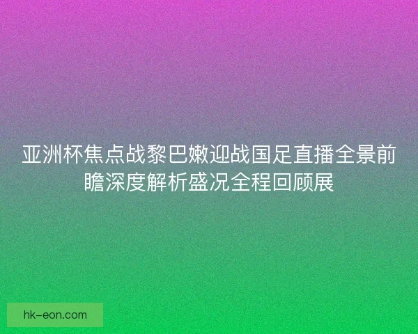 亚洲杯焦点战黎巴嫩迎战国足直播全景前瞻深度解析盛况全程回顾展 亚洲杯焦点战黎巴嫩迎战国足直播全景前瞻深度解析盛况全程回顾展