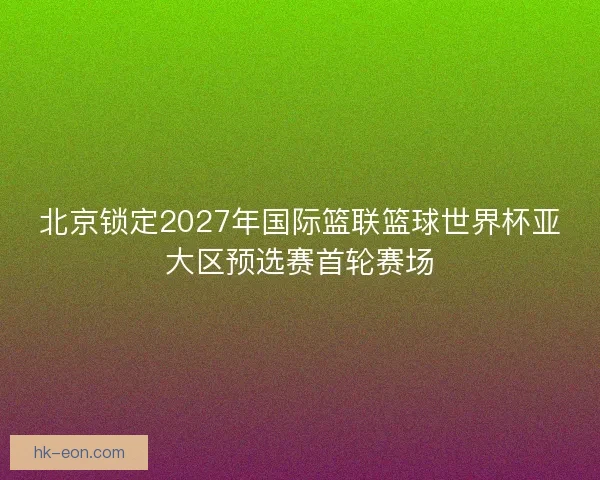 北京锁定2027年国际篮联篮球世界杯亚大区预选赛首轮赛场