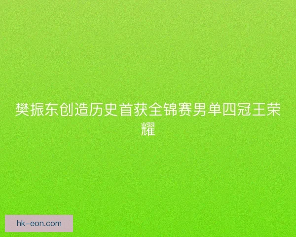 樊振东创造历史首获全锦赛男单四冠王荣耀