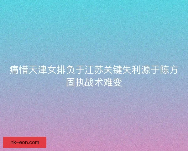 痛惜天津女排负于江苏关键失利源于陈方固执战术难变