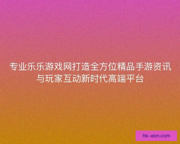 专业乐乐游戏网打造全方位精品手游资讯与玩家互动新时代高端平台