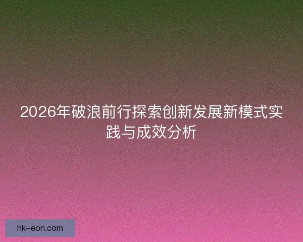 2026年破浪前行探索创新发展新模式实践与成效分析