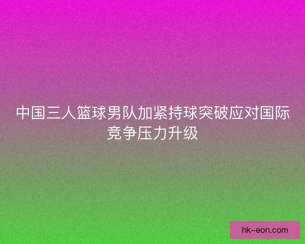 中国三人篮球男队加紧持球突破应对国际竞争压力升级 中国三人篮球男队加紧持球突破应对国际竞争压力升级